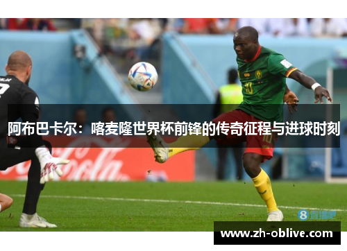 阿布巴卡尔：喀麦隆世界杯前锋的传奇征程与进球时刻